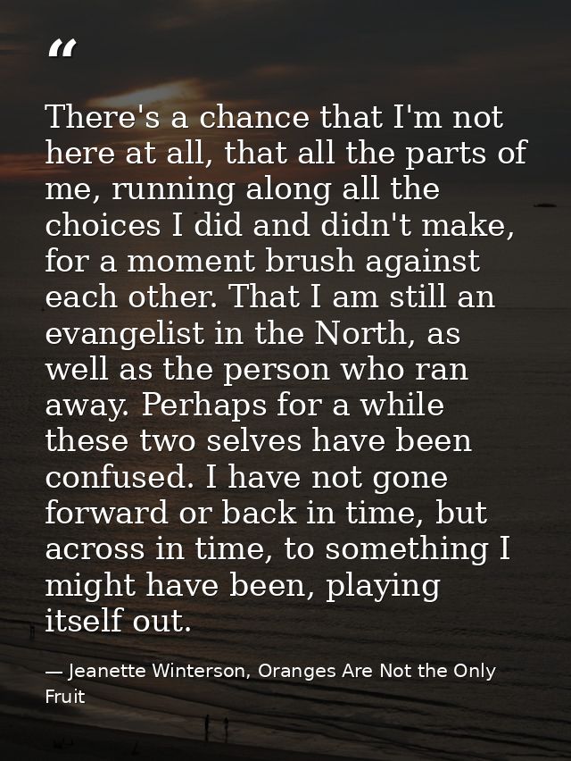 There's a chance that I'm not here at all, that all the parts of me, running along all the choices I did and didn't make — Jeanette Winterson, Oranges Are Not the Only Fruit