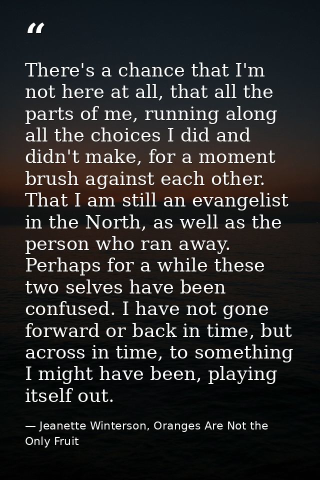 There's a chance that I'm not here at all, that all the parts of me, running along all the choices I did and didn't make — Jeanette Winterson, Oranges Are Not the Only Fruit
