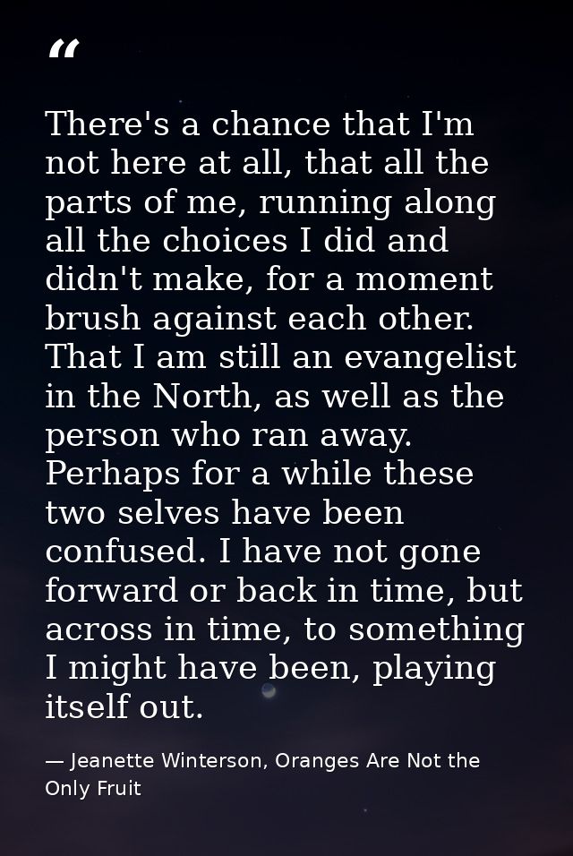 There's a chance that I'm not here at all, that all the parts of me, running along all the choices I did and didn't make — Jeanette Winterson, Oranges Are Not the Only Fruit