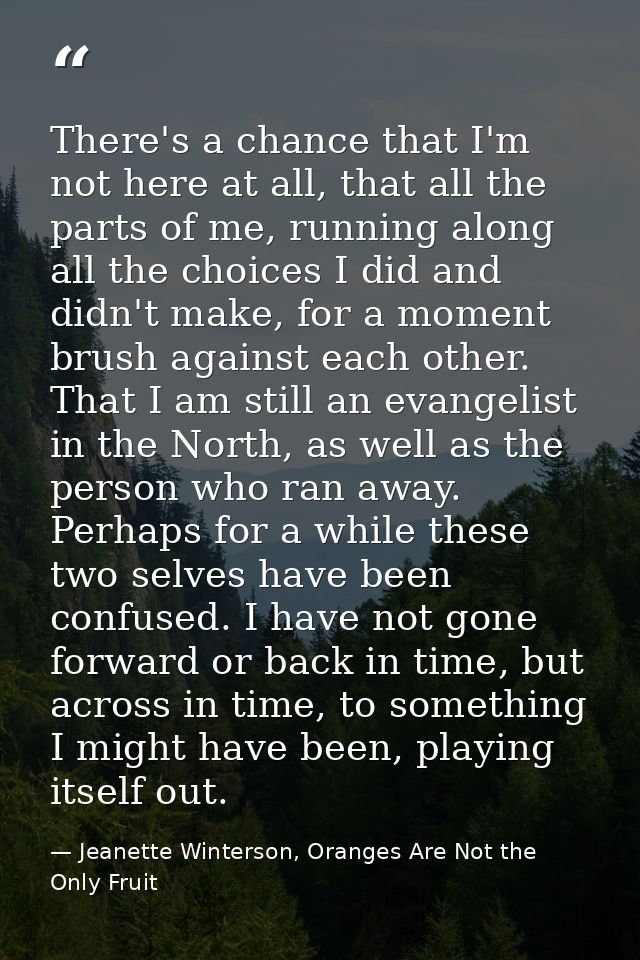 There's a chance that I'm not here at all, that all the parts of me, running along all the choices I did and didn't make — Jeanette Winterson, Oranges Are Not the Only Fruit