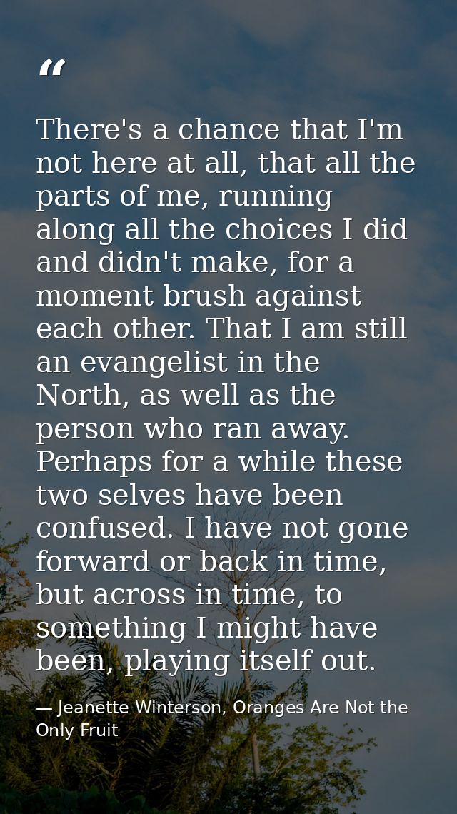 There's a chance that I'm not here at all, that all the parts of me, running along all the choices I did and didn't make — Jeanette Winterson, Oranges Are Not the Only Fruit