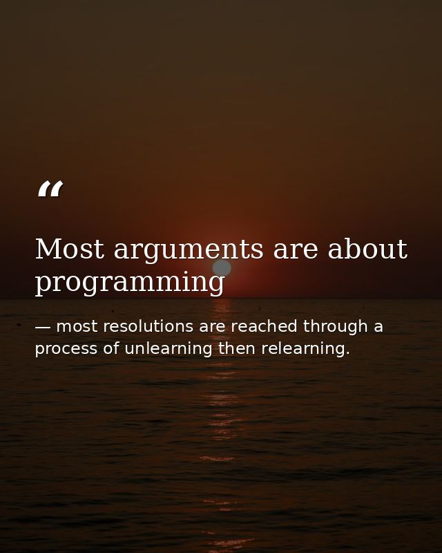 Most arguments are about programming — most resolutions are reached through a process of unlearning then relearning.