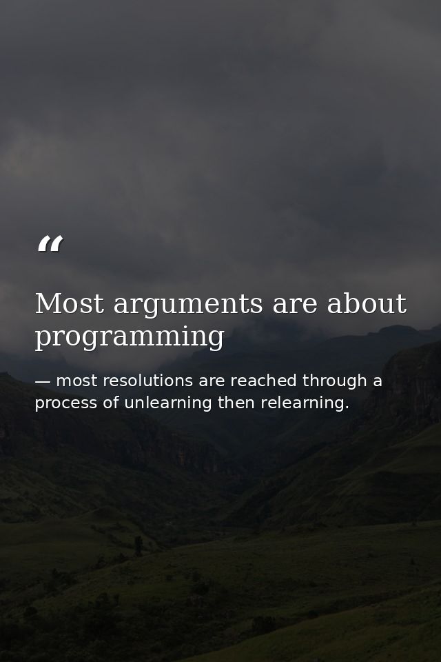 Most arguments are about programming — most resolutions are reached through a process of unlearning then relearning.