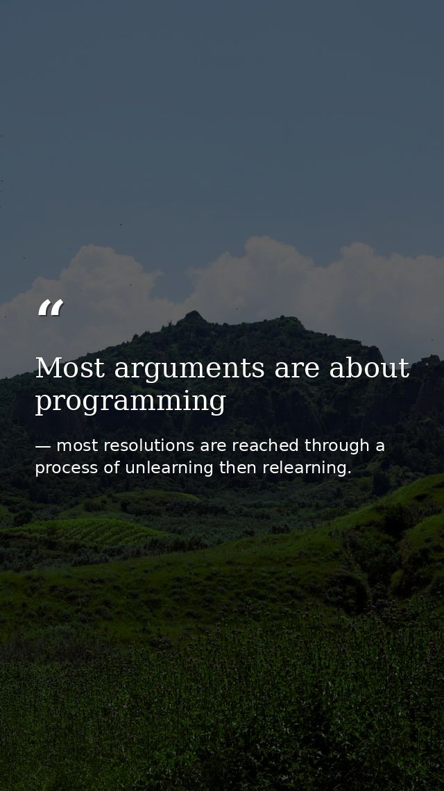 Most arguments are about programming — most resolutions are reached through a process of unlearning then relearning.