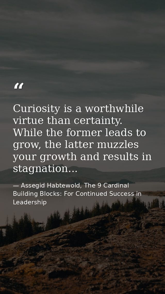 Curiosity is a worthwhile virtue than certainty. While the former leads to grow, the latter muzzles your growth and resu — Assegid Habtewold, The 9 Cardinal Building Blocks: For Continued Success in Leadership