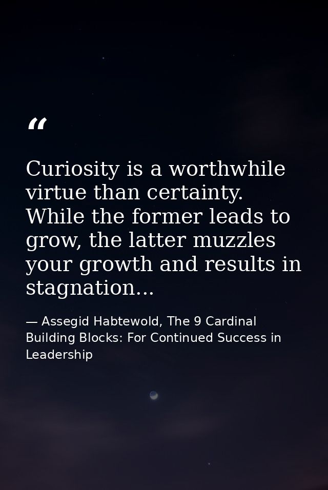 Curiosity is a worthwhile virtue than certainty. While the former leads to grow, the latter muzzles your growth and resu — Assegid Habtewold, The 9 Cardinal Building Blocks: For Continued Success in Leadership