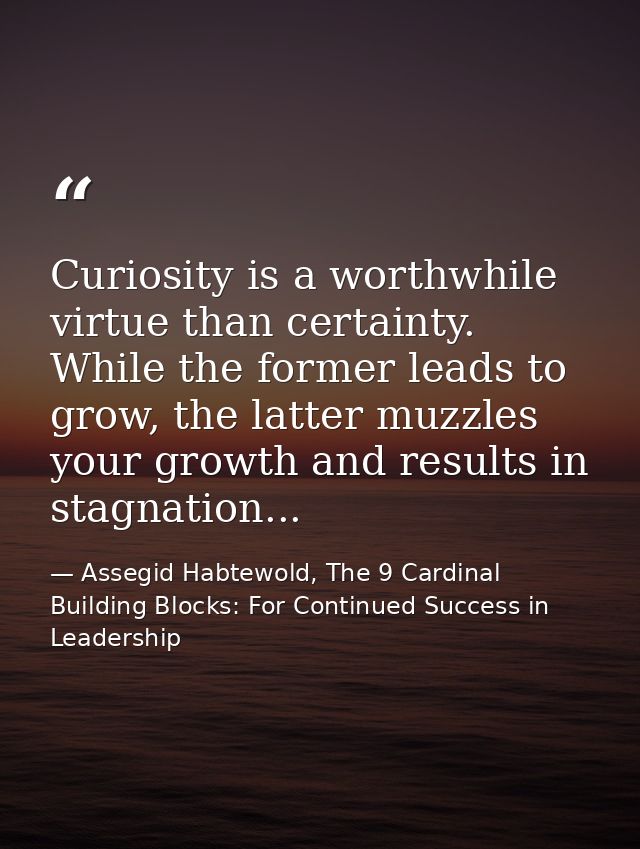 Curiosity is a worthwhile virtue than certainty. While the former leads to grow, the latter muzzles your growth and resu — Assegid Habtewold, The 9 Cardinal Building Blocks: For Continued Success in Leadership