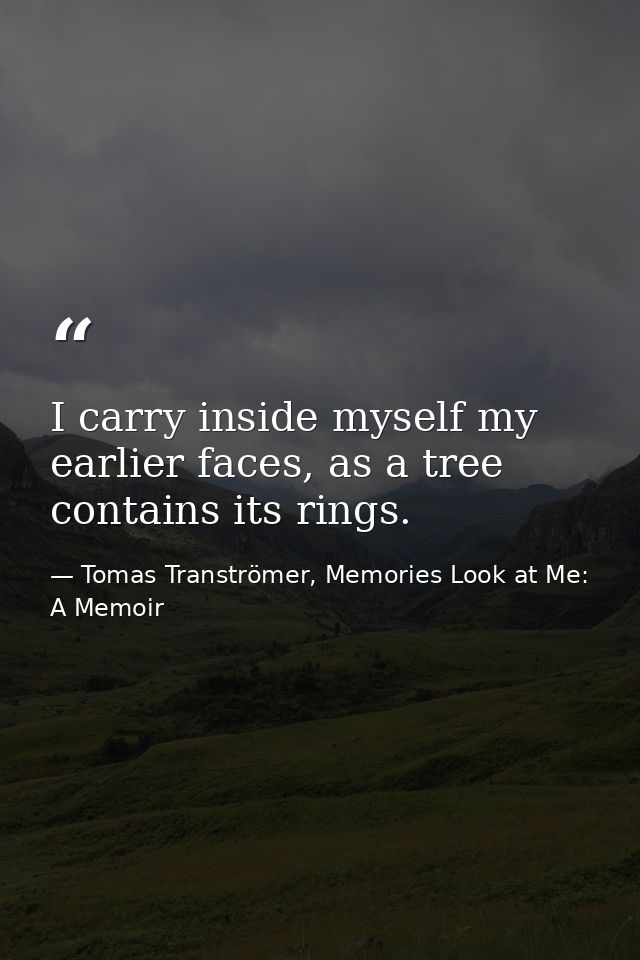 I carry inside myself my earlier faces, as a tree contains its rings. — Tomas Tranströmer, Memories Look at Me: A Memoir