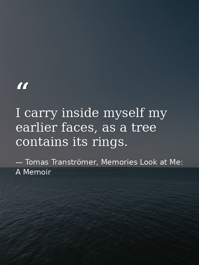 I carry inside myself my earlier faces, as a tree contains its rings. — Tomas Tranströmer, Memories Look at Me: A Memoir