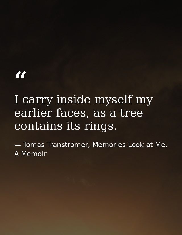 I carry inside myself my earlier faces, as a tree contains its rings. — Tomas Tranströmer, Memories Look at Me: A Memoir