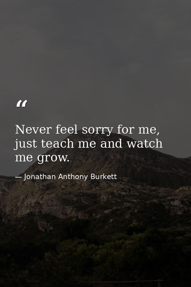 Never feel sorry for me, just teach me and watch me grow. — Jonathan Anthony Burkett