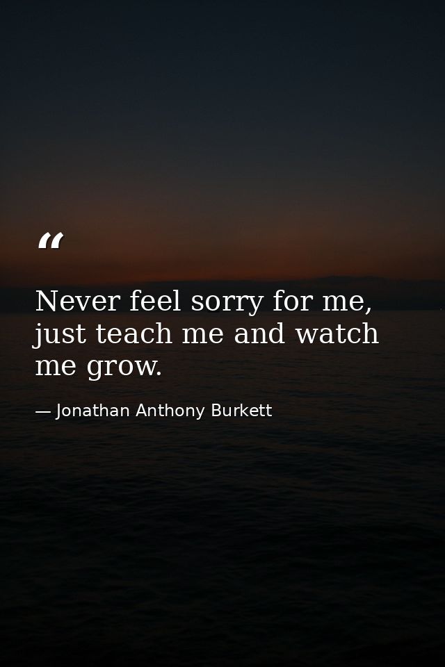 Never feel sorry for me, just teach me and watch me grow. — Jonathan Anthony Burkett