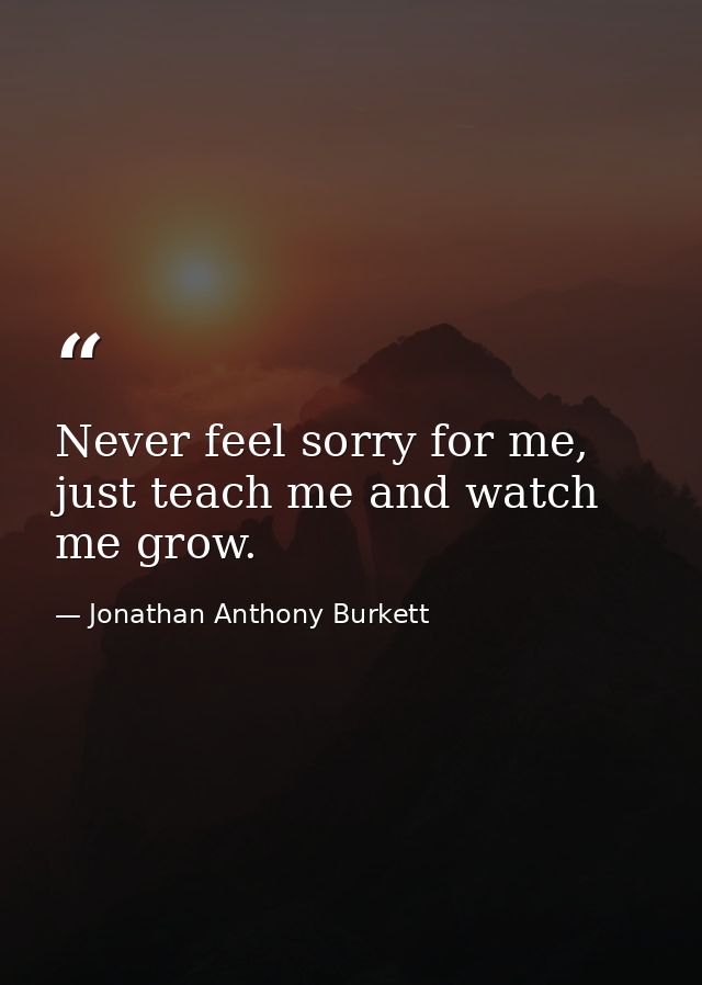 Never feel sorry for me, just teach me and watch me grow. — Jonathan Anthony Burkett