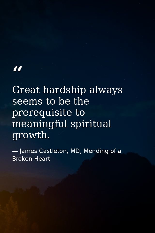 Great hardship always seems to be the prerequisite to meaningful spiritual growth. — James Castleton, MD, Mending of a Broken Heart