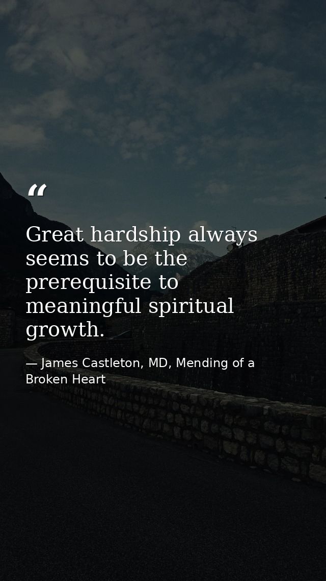 Great hardship always seems to be the prerequisite to meaningful spiritual growth. — James Castleton, MD, Mending of a Broken Heart