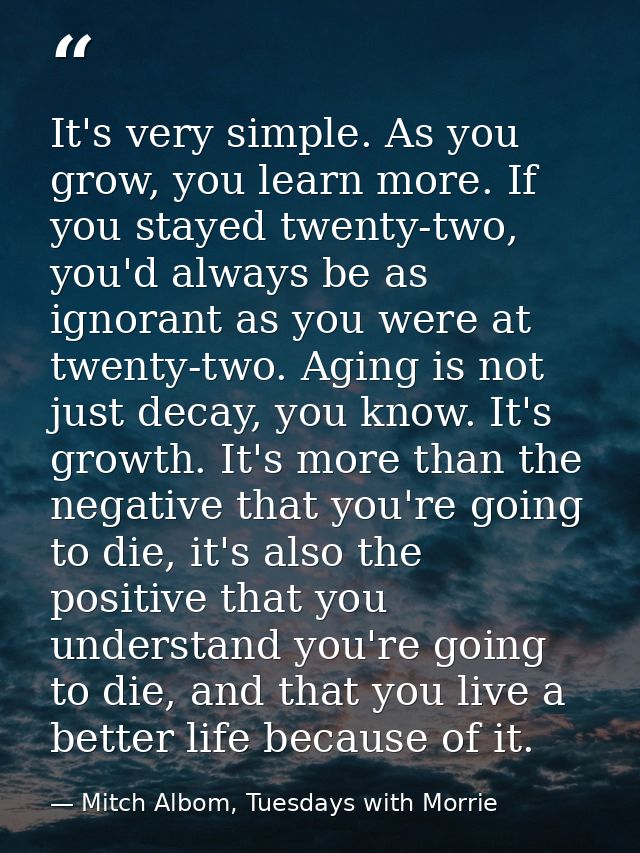 It's very simple. As you grow, you learn more. If you stayed twenty-two, you'd always be as ignorant as you were at twen — Mitch Albom, Tuesdays with Morrie