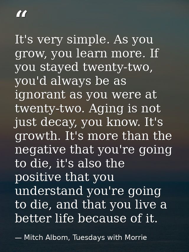 It's very simple. As you grow, you learn more. If you stayed twenty-two, you'd always be as ignorant as you were at twen — Mitch Albom, Tuesdays with Morrie