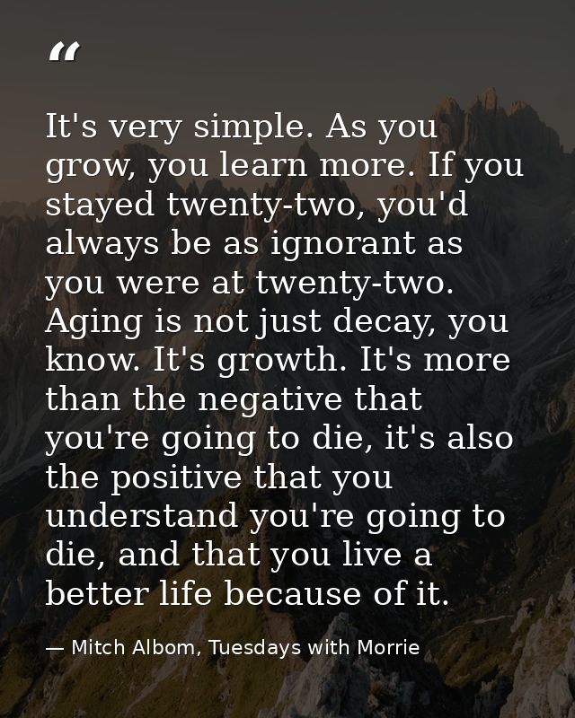 It's very simple. As you grow, you learn more. If you stayed twenty-two, you'd always be as ignorant as you were at twen — Mitch Albom, Tuesdays with Morrie