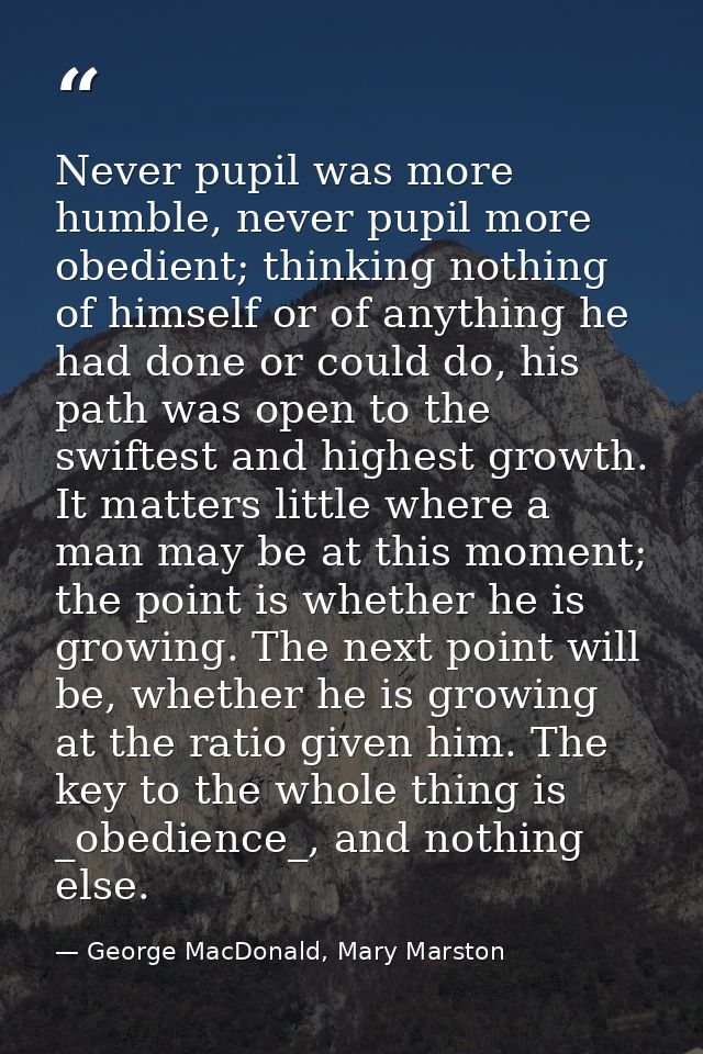 Never pupil was more humble, never pupil more obedient; thinking nothing of himself or of anything he had done or could  — George MacDonald, Mary Marston
