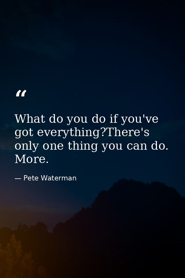 What do you do if you've got everything?There's only one thing you can do. More. — Pete Waterman