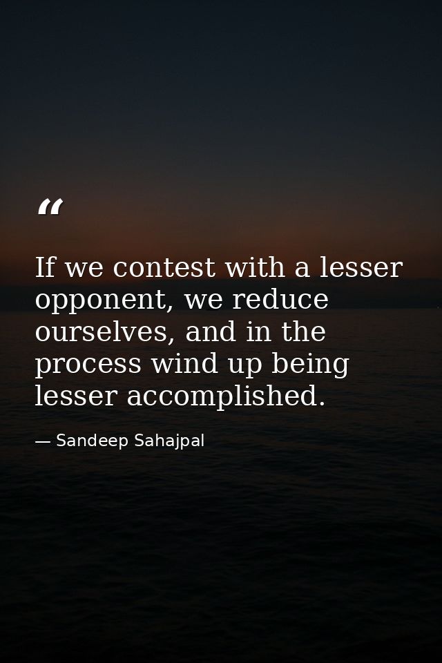 If we contest with a lesser opponent, we reduce ourselves, and in the process wind up being lesser accomplished. — Sandeep Sahajpal
