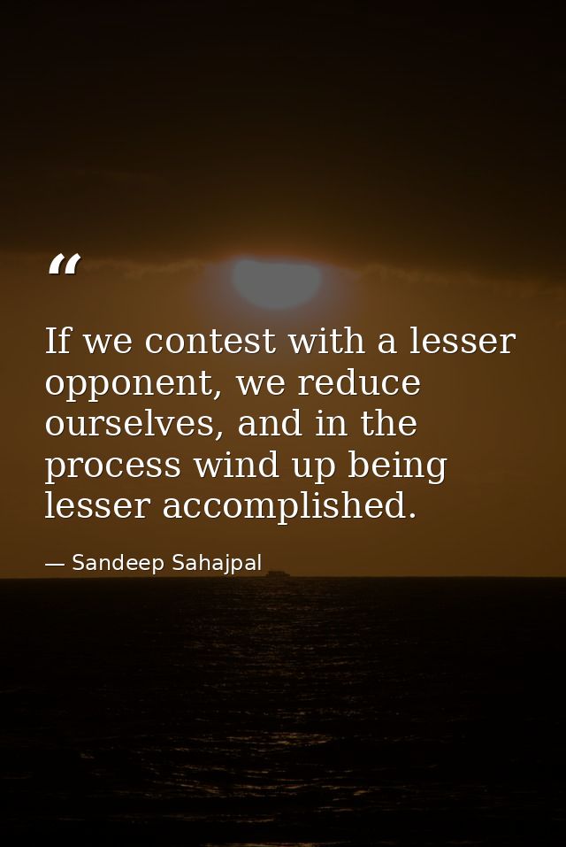 If we contest with a lesser opponent, we reduce ourselves, and in the process wind up being lesser accomplished. — Sandeep Sahajpal