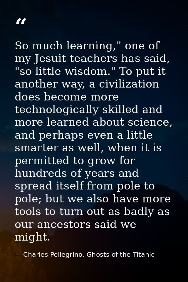 So much learning," one of my Jesuit teachers has said, "so little wisdom." To put it another way, a civilization does be — Charles Pellegrino, Ghosts of the Titanic