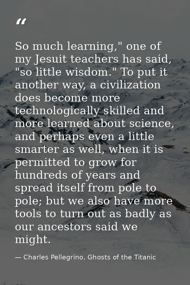 So much learning," one of my Jesuit teachers has said, "so little wisdom." To put it another way, a civilization does be — Charles Pellegrino, Ghosts of the Titanic