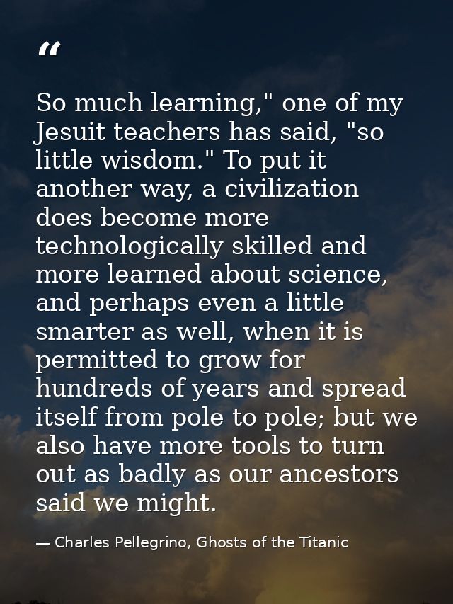 So much learning," one of my Jesuit teachers has said, "so little wisdom." To put it another way, a civilization does be — Charles Pellegrino, Ghosts of the Titanic