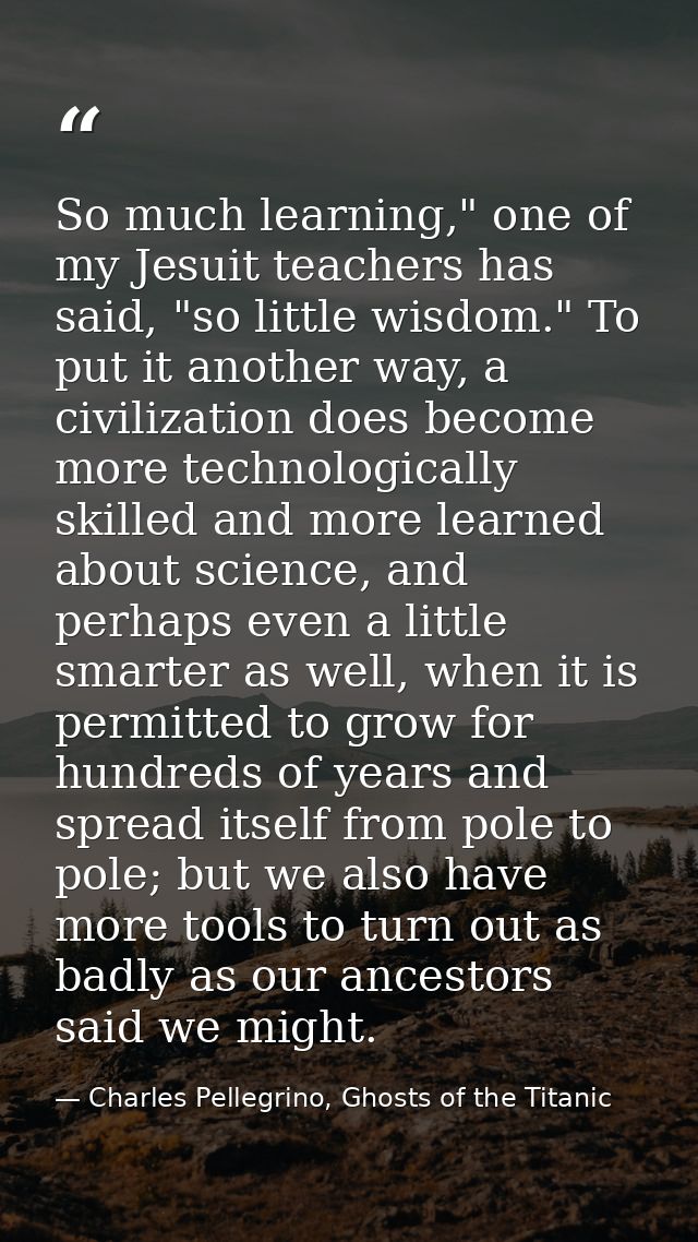 So much learning," one of my Jesuit teachers has said, "so little wisdom." To put it another way, a civilization does be — Charles Pellegrino, Ghosts of the Titanic