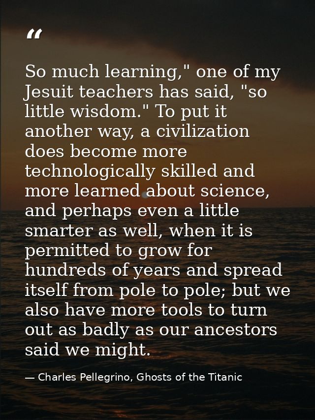 So much learning," one of my Jesuit teachers has said, "so little wisdom." To put it another way, a civilization does be — Charles Pellegrino, Ghosts of the Titanic