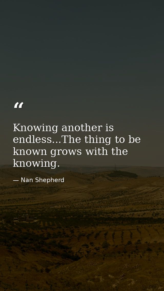Knowing another is endless...The thing to be known grows with the knowing. — Nan Shepherd