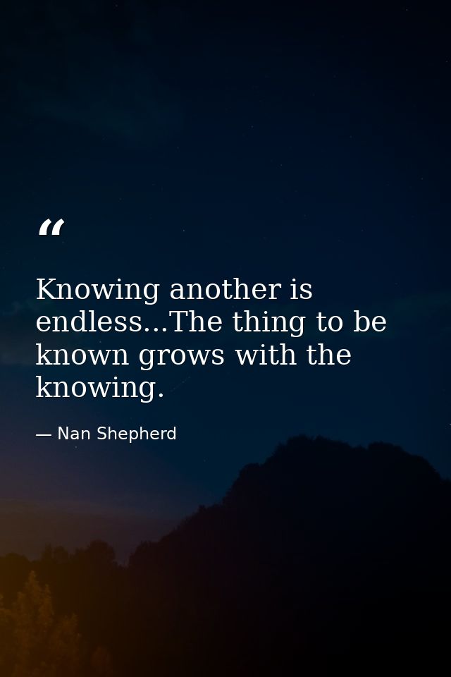 Knowing another is endless...The thing to be known grows with the knowing. — Nan Shepherd