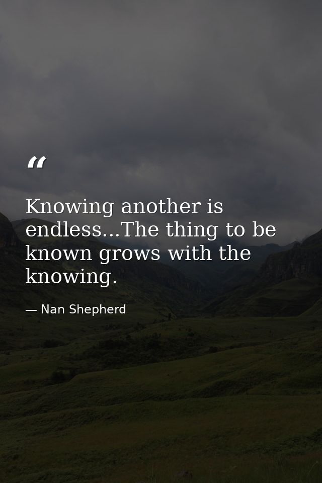 Knowing another is endless...The thing to be known grows with the knowing. — Nan Shepherd