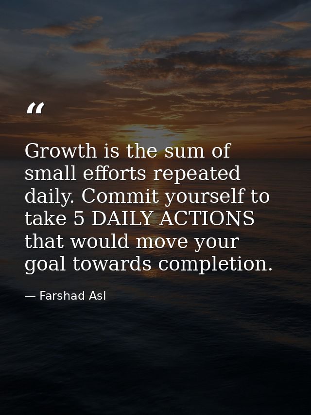 Growth is the sum of small efforts repeated daily. Commit yourself to take 5 DAILY ACTIONS that would move your goal tow — Farshad Asl