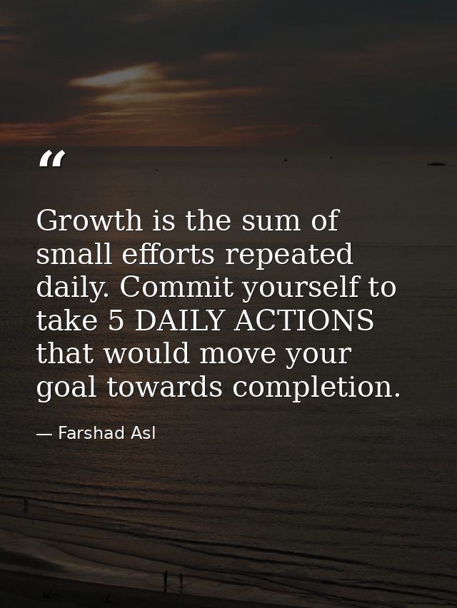 Growth is the sum of small efforts repeated daily. Commit yourself to take 5 DAILY ACTIONS that would move your goal tow — Farshad Asl