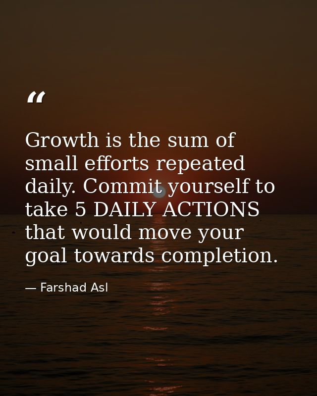 Growth is the sum of small efforts repeated daily. Commit yourself to take 5 DAILY ACTIONS that would move your goal tow — Farshad Asl