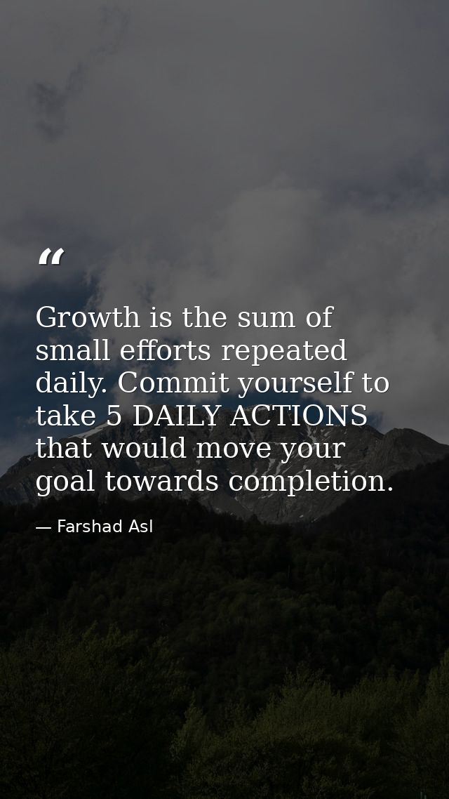 Growth is the sum of small efforts repeated daily. Commit yourself to take 5 DAILY ACTIONS that would move your goal tow — Farshad Asl