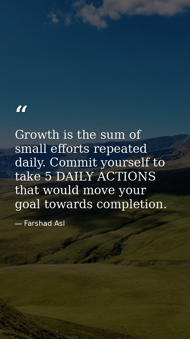 Growth is the sum of small efforts repeated daily. Commit yourself to take 5 DAILY ACTIONS that would move your goal tow — Farshad Asl