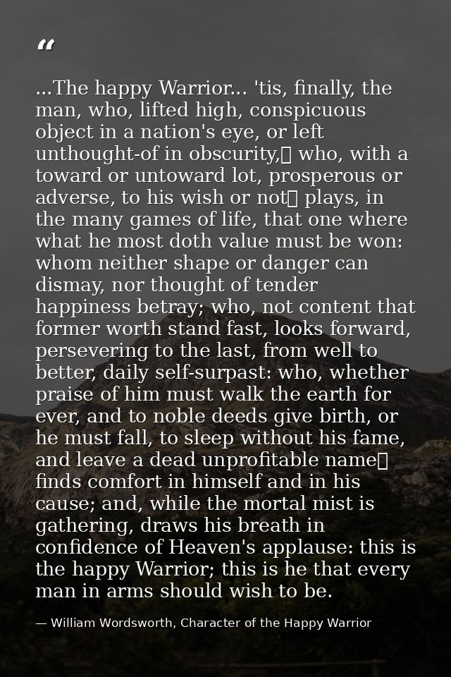...The happy Warrior... 'tis, finally, the man, who, lifted high, conspicuous object in a nation's eye, or left unthough — William Wordsworth, Character of the Happy Warrior