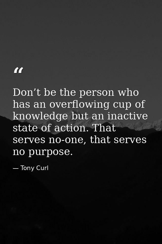 Don’t be the person who has an overflowing cup of knowledge but an inactive state of action. That serves no-one, that se — Tony Curl