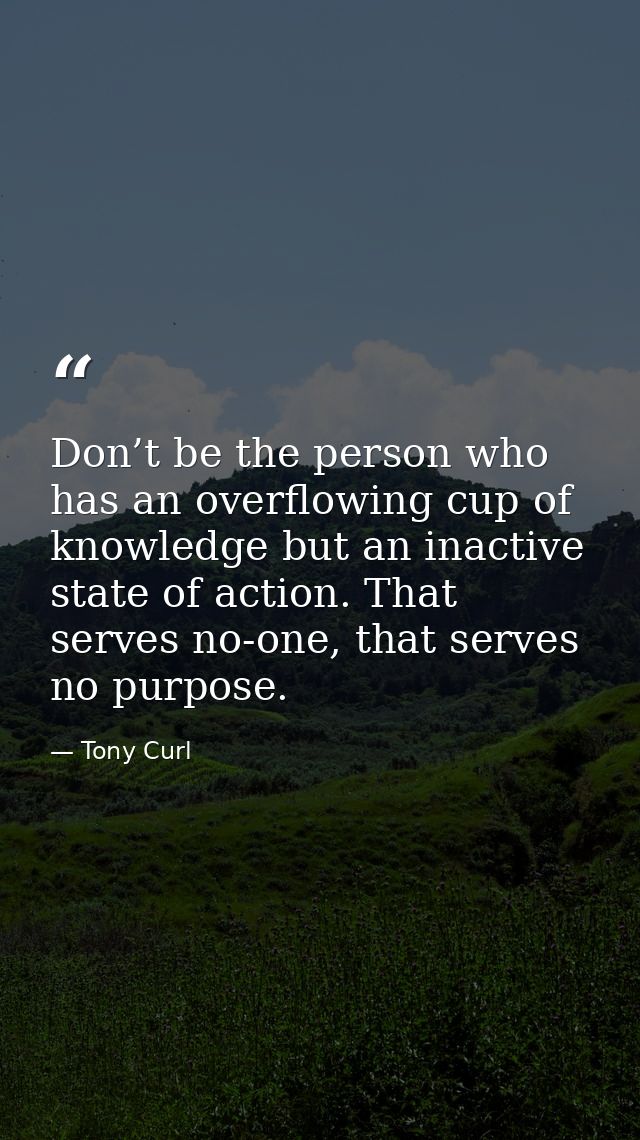 Don’t be the person who has an overflowing cup of knowledge but an inactive state of action. That serves no-one, that se — Tony Curl