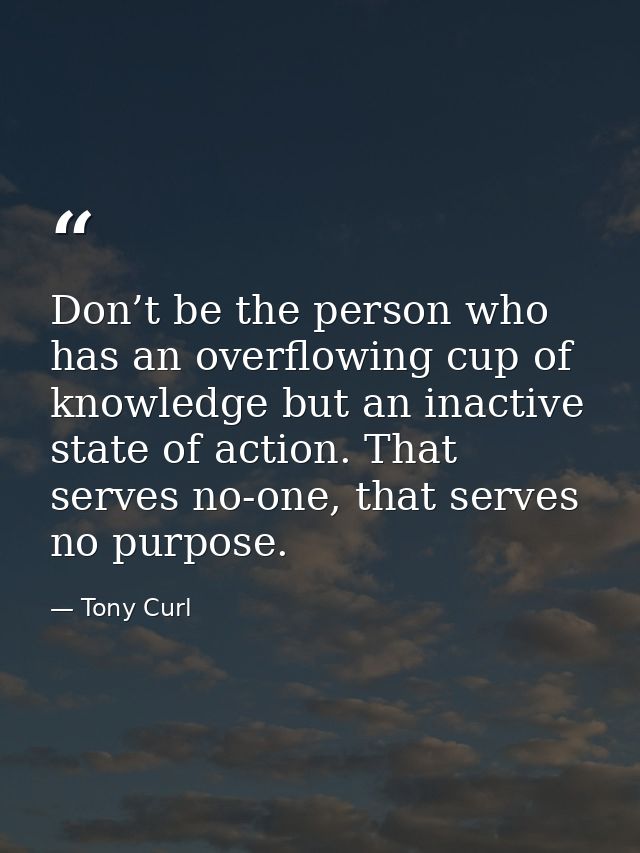 Don’t be the person who has an overflowing cup of knowledge but an inactive state of action. That serves no-one, that se — Tony Curl