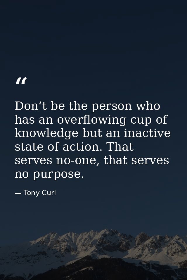Don’t be the person who has an overflowing cup of knowledge but an inactive state of action. That serves no-one, that se — Tony Curl