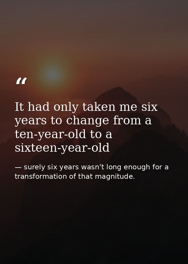 It had only taken me six years to change from a ten-year-old to a sixteen-year-old — surely six years wasn't long enough for a transformation of that magnitude.