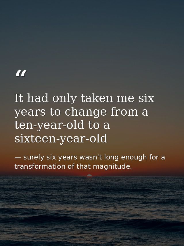 It had only taken me six years to change from a ten-year-old to a sixteen-year-old — surely six years wasn't long enough for a transformation of that magnitude.
