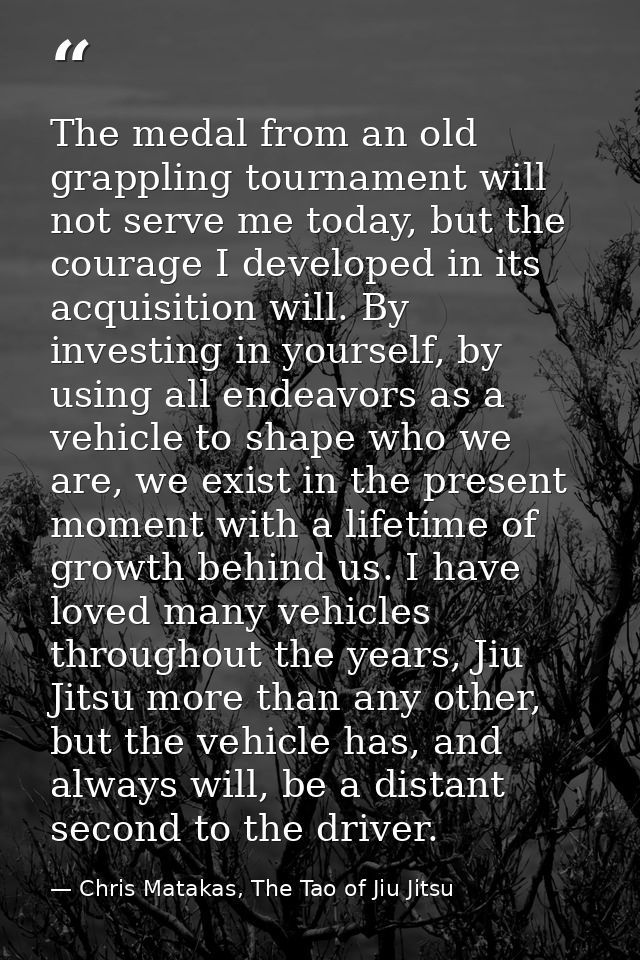 The medal from an old grappling tournament will not serve me today, but the courage I developed in its acquisition will. — Chris Matakas, The Tao of Jiu Jitsu