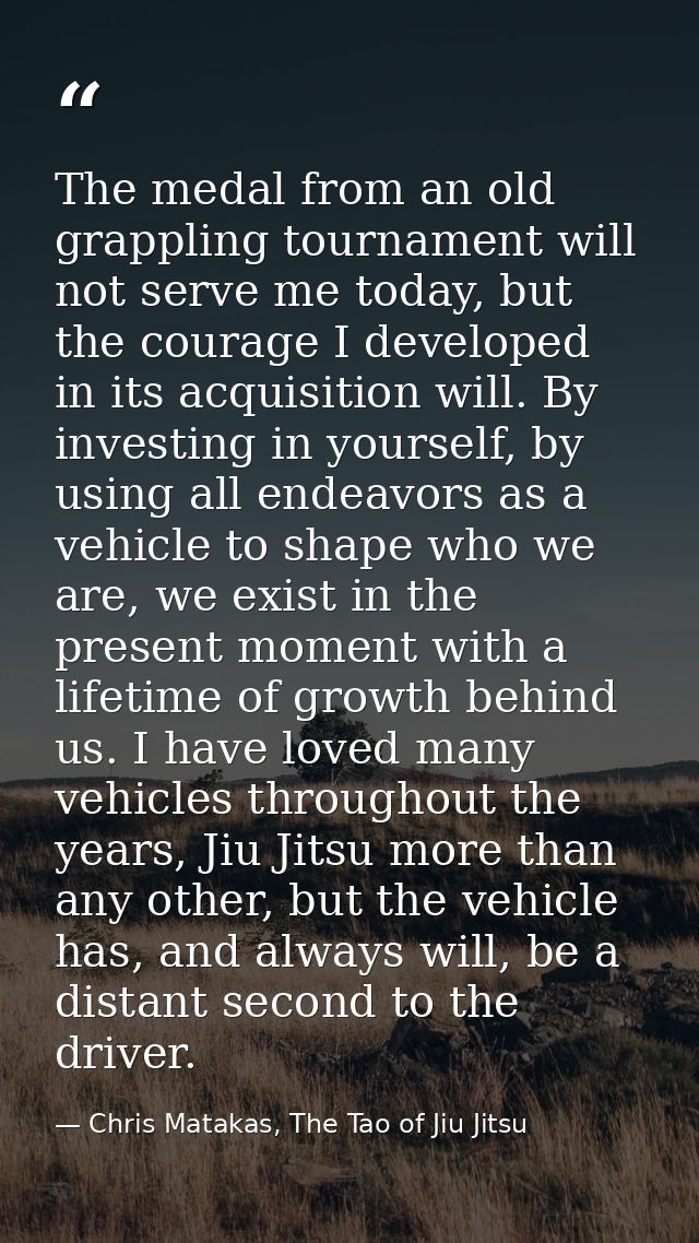 The medal from an old grappling tournament will not serve me today, but the courage I developed in its acquisition will. — Chris Matakas, The Tao of Jiu Jitsu