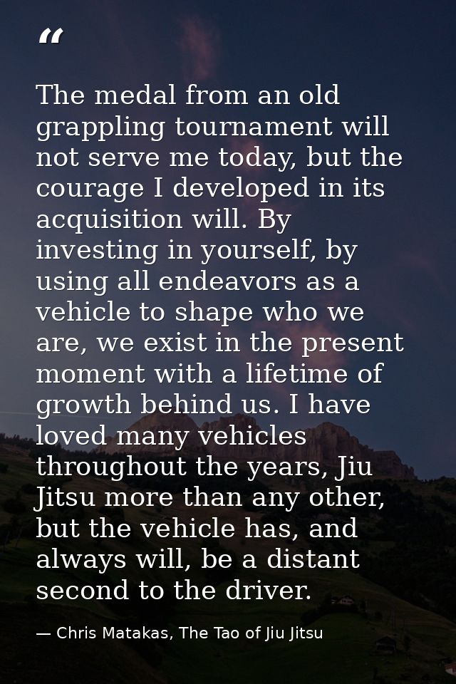 The medal from an old grappling tournament will not serve me today, but the courage I developed in its acquisition will. — Chris Matakas, The Tao of Jiu Jitsu