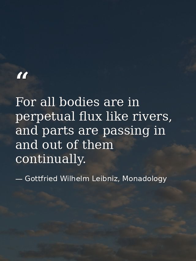 For all bodies are in perpetual flux like rivers, and parts are passing in and out of them continually. — Gottfried Wilhelm Leibniz, Monadology